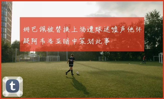 姆巴佩被替换上场遭球迷嘘声他怀疑阿韦洛亚暗中策划此事