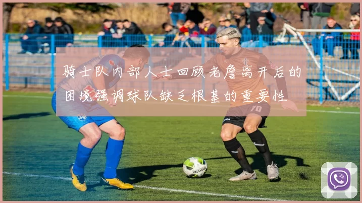 骑士队内部人士回顾老詹离开后的困境强调球队缺乏根基的重要性