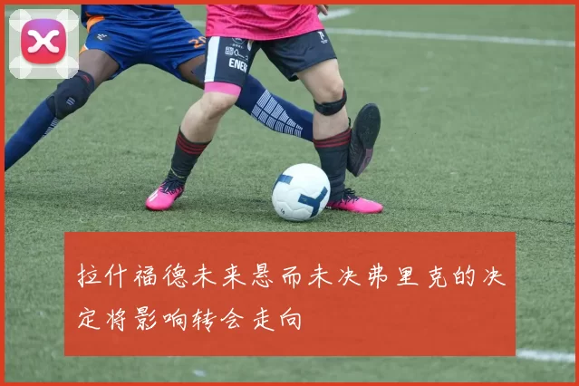拉什福德未来悬而未决弗里克的决定将影响转会走向