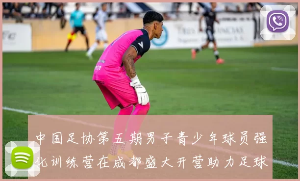 中国足协第五期男子青少年球员强化训练营在成都盛大开营助力足球未来发展