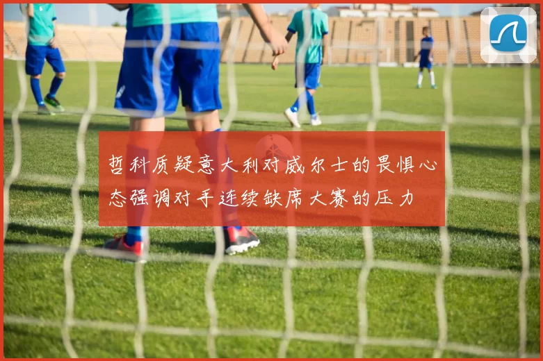 哲科质疑意大利对威尔士的畏惧心态强调对手连续缺席大赛的压力