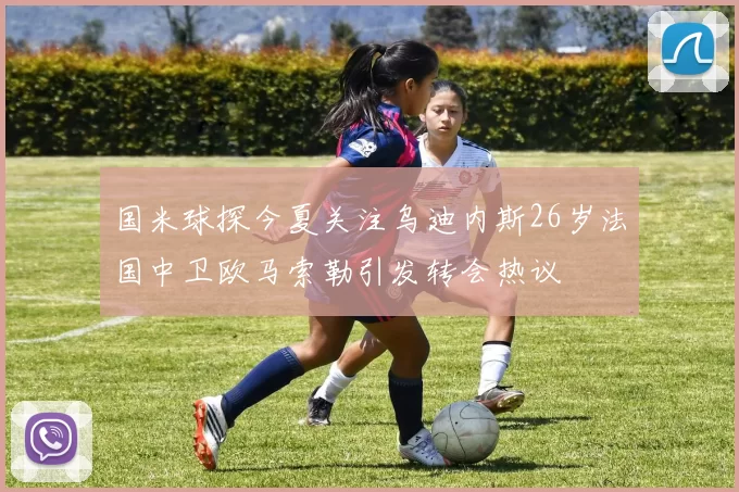 国米球探今夏关注乌迪内斯26岁法国中卫欧马索勒引发转会热议