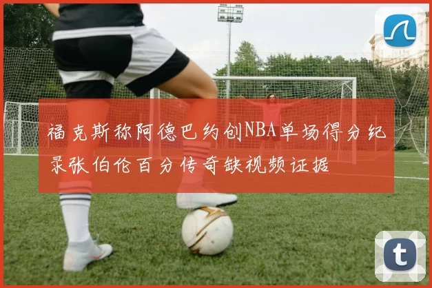 福克斯称阿德巴约创NBA单场得分纪录张伯伦百分传奇缺视频证据