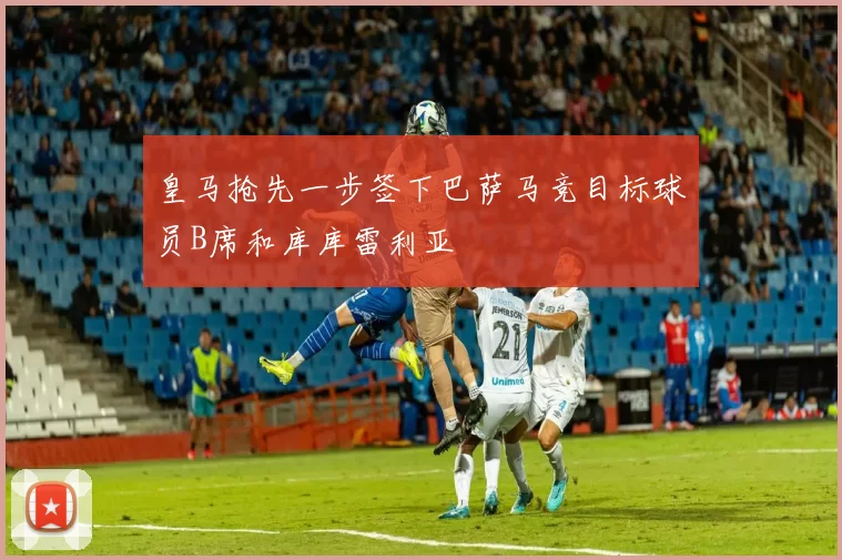皇马抢先一步签下巴萨马竞目标球员B席和库库雷利亚