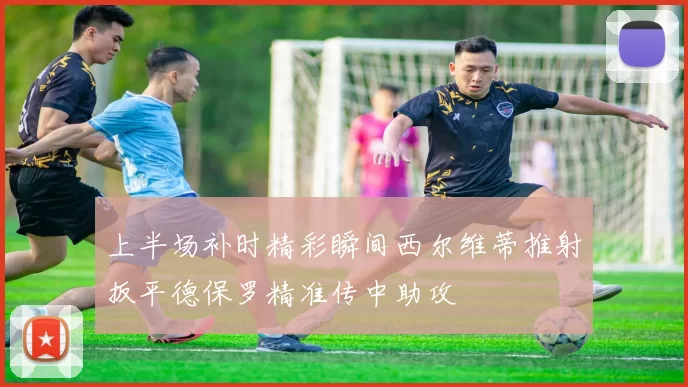 上半场补时精彩瞬间西尔维蒂推射扳平德保罗精准传中助攻