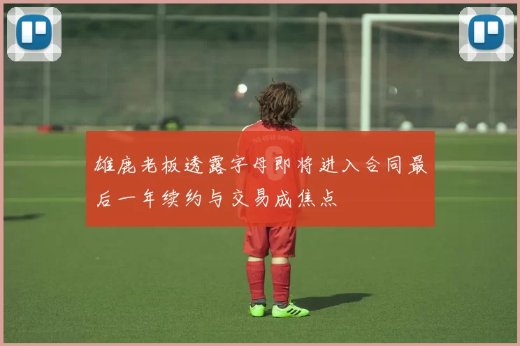 雄鹿老板透露字母即将进入合同最后一年续约与交易成焦点
