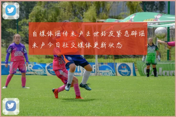 自媒体谣传米卢去世好友紧急辟谣米卢今日社交媒体更新状态