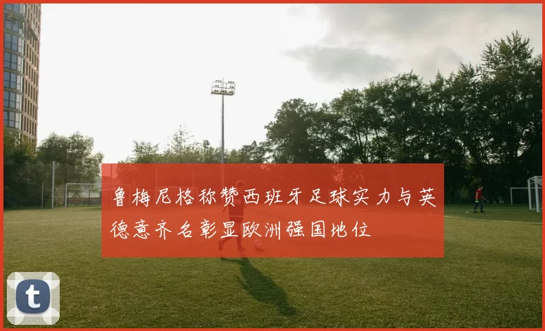 鲁梅尼格称赞西班牙足球实力与英德意齐名彰显欧洲强国地位