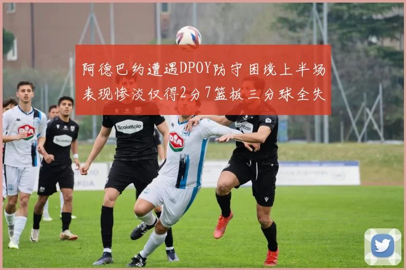 阿德巴约遭遇DPOY防守困境上半场表现惨淡仅得2分7篮板三分球全失准