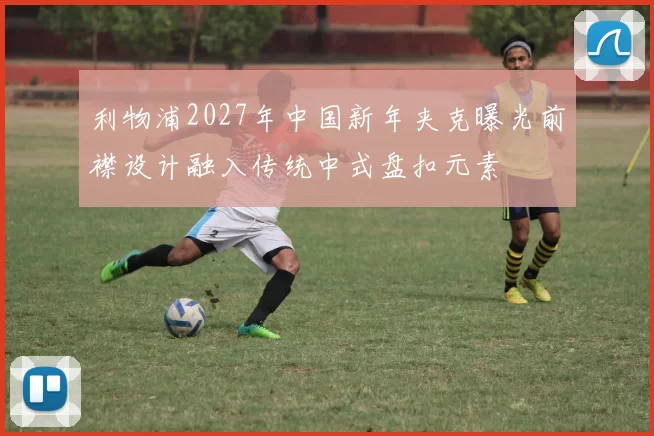 利物浦2027年中国新年夹克曝光前襟设计融入传统中式盘扣元素