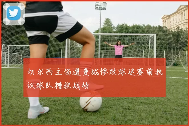 切尔西主场遭曼城惨败球迷赛前抗议球队糟糕战绩